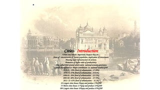 •
Cities- Introduction
Urban area remain important; because they are :
Areas of concentration of future population, employment & investment.
Housing major infrastructure & services.
Promoters of higher order of productivity
Cities called-Hub around which entire national economy gravitates.
Globally Recognized as -Major contributors to national wealth/GDP
1950-51 - 29% (level of urbanization - 17.29%)
1970-71- 37% (level of urbanization - 19.91%)
1990-91- 50% (level of urbanization - 25.72%)
2001-02- 60% (level of urbanization - 27.78%)
2011- 12- 65% (level of urbanization - 31.1%)
10 Largest cities house 8%pop and produce 15%GDP
53 Metro cities house 13 %pop and produce 33%GDP
100 Largest cities house 16%pop and produce 43%GDP
 