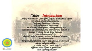 Cities- Introduction
Looking Historically- Cities grow /expand at undefined speed
Growth of cities is always layered –
Each layer has distinct character
role, relevance & importance
in planning, development ,management of city
Each layer has distinct quality, characteristic pattern of
Living, Working, travel, doing business,
clearly demonstrated by
physical, social. economic, cultural ,structural elements,
built environment
For promoting planned, orderly and rational development -
always valuable will be –
to study, analyze , understand
different urban layers in general and
inner layer in particular
 