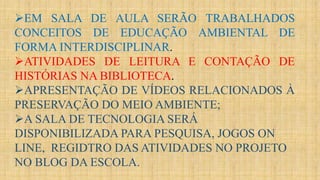 EM SALA DE AULA SERÃO TRABALHADOS
CONCEITOS DE EDUCAÇÃO AMBIENTAL DE
FORMA INTERDISCIPLINAR.
ATIVIDADES DE LEITURA E CONTAÇÃO DE
HISTÓRIAS NA BIBLIOTECA.
APRESENTAÇÃO DE VÍDEOS RELACIONADOS À
PRESERVAÇÃO DO MEIO AMBIENTE;
A SALA DE TECNOLOGIA SERÁ
DISPONIBILIZADA PARA PESQUISA, JOGOS ON
LINE, REGIDTRO DAS ATIVIDADES NO PROJETO
NO BLOG DA ESCOLA.
 