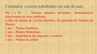 Conteúdos a serem trabalhados em sala de aula:
Pré I e II - Poemas, músicas, atividades dramatizações
relacionados ao meio ambiente.
Leilão de Jardim de Cecilia Meireles, Os girassóis de Vinícius de
Moraes
1 ano – Plantas frutíferas.
2 ano – Plantas Medicinais.
3 ano – Importância dos legumes e verduras
4 ano – Plantas de jardim
 