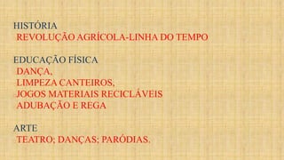 HISTÓRIA
REVOLUÇÃO AGRÍCOLA-LINHA DO TEMPO
EDUCAÇÃO FÍSICA
DANÇA,
LIMPEZA CANTEIROS,
JOGOS MATERIAIS RECICLÁVEIS
ADUBAÇÃO E REGA
ARTE
TEATRO; DANÇAS; PARÓDIAS.
 
