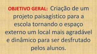 OBJETIVO GERAL: Criação de um
projeto paisagístico para a
escola tornando o espaço
externo um local mais agradável
e dinâmico para ser desfrutado
pelos alunos.
 