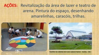 AÇÕES: Revitalização da área de lazer e teatro de
arena. Pintura do espaço, desenhando
amarelinhas, caracóis, trilhas.
TEATRO DE ARENA DO CAIC LAGOA NOVA - NATAL - RN
 