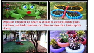 Organizar um jardim no espaço de entrada da escola utilizando pneus
reciclados, montando canteiros com plantas ornamentais trazidas pelos
alunos;
 