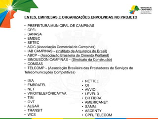 ENTES, EMPRESAS E ORGANIZAÇÕES ENVOLVIDAS NO PROJETO
• PREFEITURA MUNICIPAL DE CAMPINAS
• CPFL
• SANASA
• EMDEC
• SETEC
• ACIC (Associação Comercial de Campinas)
• IAB CAMPINAS – (Instituto de Arquitetos do Brasil)
• ABCP – (Associação Brasileira de Cimento Portland)
• SINDUSCON CAMPINAS – (Sindicato da Construção)
• COMGÁS
• TELCOMP – (Associação Brasileira das Prestadoras de Serviços de
Telecomunicações Competitivas)
• IMA
• EMBRATEL
• NET
• VIVO/TELEFÔNICA/TVA
• TIM
• GVT
• ALGAR
• TRANSIT
• WCS
• NETTEL
• OI
• AVVIO
• LEVEL 3
• BR FIBRA
• AMERICANET
• SAMM
• ASCENTY
• CPFL TELECOM
 