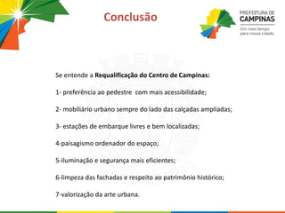 Se entende a Requalificação do Centro de Campinas:
1- preferência ao pedestre com mais acessibilidade;
2- mobiliário urbano sempre do lado das calçadas ampliadas;
3- estações de embarque livres e bem localizadas;
4-paisagismo ordenador do espaço;
5-iluminação e segurança mais eficientes;
6-limpeza das fachadas e respeito ao patrimônio histórico;
7-valorização da arte urbana.
Conclusão
 