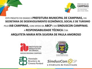 ESTE PROJETO FOI DOADO À PREFEITURA MUNICIPAL DE CAMPINAS, VIA
SECRETARIA DE DESENVOLVIMENTO ECONÔMICO, SOCIAL E DE TURISMO
PELO IAB CAMPINAS, COM APOIO DA ABCP E DO SINDUSCON CAMPINAS.
A RESPONSABILIDADE TÉCNICA É DA
ARQUITETA MARIA RITA SILVEIRA DE PAULA AMOROSO
 