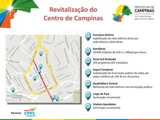 Revitalização do
Centro de Campinas
Parceria:
Francisco Glicério
Substituição de rede elétrica aérea por
rede elétrica subterrânea.
Semáforos
10.870 módulos de LED e 1.348 grupos focais.
Túnel Joá Penteado
320 projetores LED Instalados.
Jóquei Campinas
Substituição de iluminação pública de sódio por
vapor metálico de 250 W em 42 pontos.
Quadrilátero Central
Melhorias da rede elétrica e da iluminação pública.
Largo do Pará
Iluminação ornamental.
Viaduto Aquidaban
Iluminação ornamental.
 