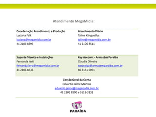 Atendimento MegaMidia:
Coordenação Atendimento e Produção
Luciana Falk
luciana@megamidia.com.br
41 2106 8599
Atendimento Diário
Taline Klinguelfus
taline@megamidia.com.br
41 2106 8511
Suporte Técnico e Instalações
Fernanda Ierti
fernanda.ierti@megamidia.com.br
41 2106 8536
Key Account - Armazém Paraíba
Claudia Oliveira
tvparaiba@armazemparaiba.com.br
86 3131 5091
Gestão Geral da Conta
Eduardo Jaime Martins
eduardo.jaime@megamidia.com.br
41 2106 8500 e 9111-3131
 