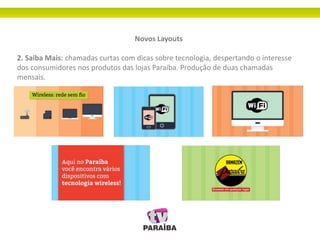 Novos Layouts
2. Saiba Mais: chamadas curtas com dicas sobre tecnologia, despertando o interesse
dos consumidores nos produtos das lojas Paraíba. Produção de duas chamadas
mensais.
 