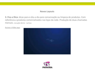 Novos Layouts
3. Fica a Dica: dicas para o dia-a-dia para conservação ou limpeza de produtos. Com
referência a produtos comercializados nas lojas da rede. Produção de duas chamadas
mensais. Locução demo - Larissa
Assista o Vídeo aqui
 