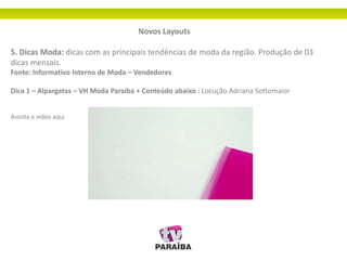 Novos Layouts
5. Dicas Moda: dicas com as principais tendências de moda da região. Produção de 03
dicas mensais.
Fonte: Informativo Interno de Moda – Vendedores
Dica 1 – Alpargatas – VH Moda Paraíba + Conteúdo abaixo : Locução Adriana Sottomaior
Assista o vídeo aqui
 