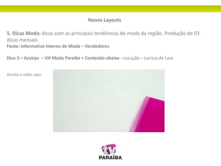 Novos Layouts
5. Dicas Moda: dicas com as principais tendências de moda da região. Produção de 03
dicas mensais.
Fonte: Informativo Interno de Moda – Vendedores
Dica 3 – Azulejo – VH Moda Paraíba + Conteúdo abaixo - Locução – Larissa de Lara
Assista o vídeo aqui
 