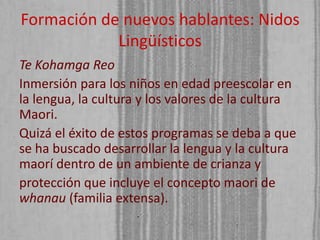 Formación de nuevos hablantes: Nidos
Lingüísticos
Te Kohamga Reo
Inmersión para los niños en edad preescolar en
la lengua, la cultura y los valores de la cultura
Maori.
Quizá el éxito de estos programas se deba a que
se ha buscado desarrollar la lengua y la cultura
maorí dentro de un ambiente de crianza y
protección que incluye el concepto maori de
whanau (familia extensa).

 