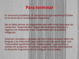 Para terminar
Es necesario establecer el compromiso que asumirá el Estado
en la tarea de la revitalización lingüística
No se debe pensar en propuestas que solo sirvan para que las
conversen “especialistas” hagan observaciones banales y
sigamos sin responder a las necesidades de los pueblos
indígenas.
Estamos cansados y cansadas de leer tantos ensayos sobre las
lenguas y las Educación que solo han servido para crear una
“comunidad epistémica” de “intelectuales” que se citan y
recitan sin proponer, en verdad, ningún cambio para mejorar
la situación lingüística con las lenguas minorizadas.

 