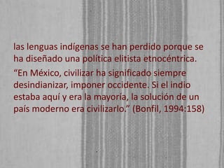 las lenguas indígenas se han perdido porque se
ha diseñado una política elitista etnocéntrica.
“En México, civilizar ha significado siempre
desindianizar, imponer occidente. Si el indio
estaba aquí y era la mayoría, la solución de un
país moderno era civilizarlo.” (Bonfil, 1994:158)

 