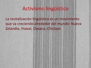 Activismo lingüístico
La revitalización lingüística es un movimiento
que va creciendo alrededor del mundo: Nueva
Zelandia, Hawai, Oaxaca, Chiclayo

 