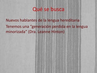 Qué se busca
Nuevos hablantes de la lengua hereditaria
Tenemos una “generación perdida en la lengua
minorizada” (Dra. Leanne Hinton)

 