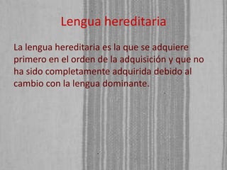 Lengua hereditaria
La lengua hereditaria es la que se adquiere
primero en el orden de la adquisición y que no
ha sido completamente adquirida debido al
cambio con la lengua dominante.

 