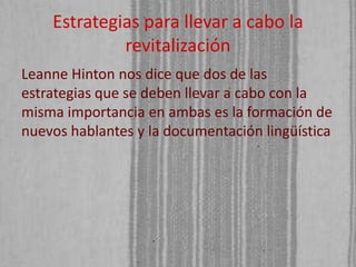 Estrategias para llevar a cabo la
revitalización
Leanne Hinton nos dice que dos de las
estrategias que se deben llevar a cabo con la
misma importancia en ambas es la formación de
nuevos hablantes y la documentación lingüística

 
