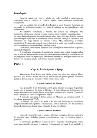 Introdução:
Capacitar pobre tem sido a missão da visão mundial e principalmente
começando com o cuidado às crianças, ajudas, desenvolvimento comunitário,
evangelismo.
Mas a população tem crescido absurdamente e assim tornando ferramenta na
imposição do sofrimento humano por meio da pobreza, da superpopulação e das
enfermidades.
As estruturas econômicas e políticas das cidades são esmagadas pelo
crescimento urbano, que somente possuem recursos muito limitados à sua disposição.
Ao longo da década passada, tornou-se bastante claro para a liderança da visão mundial
que essa organização rural e baseada em aldeias tinha que começar a concentrar seus
ministérios nas mega cidades do Terceiro Mundo. Mas, obviamente, a simples
transferência de seus programas de desenvolvimento e ajuda para complexa estrutura
político-sócio-economica das cidades não funcionaria.
Desde então, criou-se um programa com três objetivos missionários: Capacitar,
Equipar, Evangelizar.
A organização comunitária é a estratégia primária que a visão mundial utiliza
para se unir aos pobres urbanos to terceiro mundo em sua revitalização. A análise social,
a formação de redes e a organização comunitária também são princípios ensinados aos
pastores nas cidades e favelas onde a visão mundial trabalha.
Parte 1
Cap. 1: Revitalizando a Igreja
Sabemos que Jesus deixou uma missão grande para nós e para a Igreja. Mas o
que seria essa missão? Vamos estudar um pouco sobre os quatros grandes comissões
que Jesus deixou para que possamos refletir sobre o nosso tema.
O grande comissão de Mateus
Esse evangelho é um documento escrito para alcançar os Judeus do primeiro
século com a mensagem de Jesus, o Messias. Há mais referencias às Escrituras do
Antigo Testamento em Mateus do que em qualquer outra narrativa entre os Evangelhos.
Jesus é apresentado como o cumprimento da Lei.
A indicação mais clara da ênfase judaica em Mateus é sua narrativa central – o
Sermão da Montanha (MT 5-7).
Em Mateus, fala sobre a lei nova, a lei que eles teriam que se envolverem
compassivamente com o pobre e o necessitado. Esta lei substitui a lei dos escribas e
fariseu. Essa comissão é dada para a formação de uma nova Israel.
A grande comissão de Marcos
Marcos é o evangelho para os gentios. A história começa no deserto, numa terra
de ninguém, tanto simbólica quanto geograficamente, entre os mundos judeus e
gentílicos.
O Simbolismo que Marcos expressa é claro – enquanto o mundo gentio é visto
como desconhecido, perigoso e traiçoeiro (a tempestade no mar), é na realidade, o
 