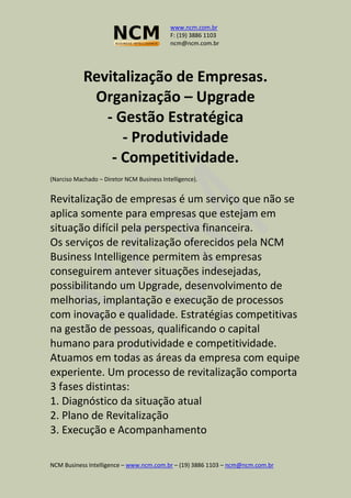 www.ncm.com.br
F: (19) 3886 1103
ncm@ncm.com.br
NCM Business Intelligence – www.ncm.com.br – (19) 3886 1103 – ncm@ncm.com.br
Revitalização de Empresas.
Organização – Upgrade
- Gestão Estratégica
- Produtividade
- Competitividade.
(Narciso Machado – Diretor NCM Business Intelligence).
Revitalização de empresas é um serviço que não se
aplica somente para empresas que estejam em
situação difícil pela perspectiva financeira.
Os serviços de revitalização oferecidos pela NCM
Business Intelligence permitem às empresas
conseguirem antever situações indesejadas,
possibilitando um Upgrade, desenvolvimento de
melhorias, implantação e execução de processos
com inovação e qualidade. Estratégias competitivas
na gestão de pessoas, qualificando o capital
humano para produtividade e competitividade.
Atuamos em todas as áreas da empresa com equipe
experiente. Um processo de revitalização comporta
3 fases distintas:
1. Diagnóstico da situação atual
2. Plano de Revitalização
3. Execução e Acompanhamento
 
