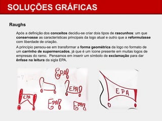 SOLUÇÕES GRÁFICAS 
Raughs 
Após a definição dos conceitos decidiu-se criar dois tipos de rascunhos: um que conservasse as características principais da logo atual e outro que a reformulasse com liberdade de criação. 
A princípio pensou-se em transformar a forma geométrica da logo no formato de um carrinho de supermercados, já que é um ícone presente em muitas logos de empresas do ramo. Pensamos em inserir um símbolo de exclamação para dar ênfase na leitura da sigla EPA.  