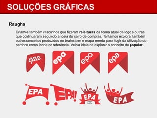 SOLUÇÕES GRÁFICAS 
Raughs 
Criamos também rascunhos que fizeram releituras da forma atual da logo e outras que continuaram seguindo a ideia do carro de compras. Tentamos explorar também outros conceitos produzidos no brainstorm e mapa mental para fugir da utilização do carrinho como ícone de referência. Veio a ideia de explorar o conceito de popular.  