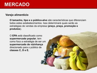 MERCADO 
Varejo alimentício 
O tamanho, tipo e o público-alvo são características que diferenciam todos estes estabelecimentos. Isso determinará quais serão as estratégias de vendas da empresa (preço, praça, promoção e produtos). 
O EPA está classificado como supermercado popular, tem como foco a estratégia de ser um supermercado de vizinhança direcionado para o público de classes C, D e E. 
 