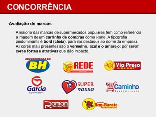 CONCORRÊNCIA 
Avaliação de marcas 
A maioria das marcas de supermercados populares tem como referência a imagem de um carrinho de compras como ícone. A tipografia predominante é bold (cheia), para dar destaque ao nome da empresa. As cores mais presentes são o vermelho, azul e o amarelo; por serem cores fortes e atrativas que dão impacto. 
 