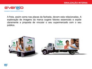 SINALIZAÇÃO INTERNA
A frota, assim como nas placas da fachada, devem esta relacionadas. A
exploração de imagens da marca sugere fatores essenciais e expõe
claramente a proposta de vincular o seu supermercado com o seu
público.
 