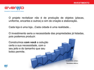 INVESTIMENTO
O projeto revitalizar não é de produção de objetos (placas,
uniforme, encartes e outros) e sim de criação e elaboração.
Cada loja é uma loja...Cada cidade é uma realidade...
O investimento seria a necessidade das propriedades já listadas,
pois podemos produzir.
Construímos com você a solução
certa a sua necessidade, com o
seu jeito e do tamanho que seu
bolso permite.
 