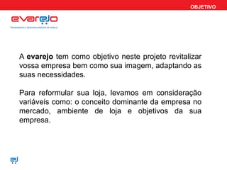 OBJETIVO
A evarejo tem como objetivo neste projeto revitalizar
vossa empresa bem como sua imagem, adaptando as
suas necessidades.
Para reformular sua loja, levamos em consideração
variáveis como: o conceito dominante da empresa no
mercado, ambiente de loja e objetivos da sua
empresa.
 