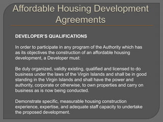 DEVELOPER’S QUALIFICATIONS

In order to participate in any program of the Authority which has
as its objectives the construction of an affordable housing
development, a Developer must:

Be duly organized, validly existing, qualified and licensed to do
business under the laws of the Virgin Islands and shall be in good
standing in the Virgin Islands and shall have the power and
authority, corporate or otherwise, to own properties and carry on
business as is now being conducted.

Demonstrate specific, measurable housing construction
experience, expertise, and adequate staff capacity to undertake
the proposed development.
 