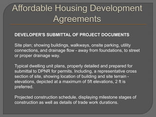 DEVELOPER'S SUBMITTAL OF PROJECT DOCUMENTS

Site plan; showing buildings, walkways, onsite parking, utility
connections, and drainage flow - away from foundations, to street
or proper drainage way.

Typical dwelling unit plans, properly detailed and prepared for
submittal to DPNR for permits. Including, a representative cross
section of site, showing location of building and site terrain -
elevations, depicted at a maximum of 5ft elevations, 2 ft is
preferred.

Projected construction schedule, displaying milestone stages of
construction as well as details of trade work durations.
 