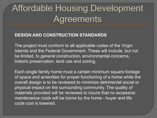 DESIGN AND CONSTRUCTION STANDARDS

The project must conform to all applicable codes of the Virgin
Islands and the Federal Government .These will include, but not
be limited, to general construction, environmental concerns,
historic preservation, land use and zoning.

Each single family home must a certain minimum square footage
of space and amenities for proper functioning of a home while the
overall design is to be reviewed to minimize detrimental social or
physical impact on the surrounding community. The quality of
materials provided will be reviewed to insure that no excessive
maintenance costs will be borne by the home - buyer and life
cycle cost is lowered.
 