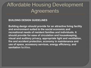 BUILDING DESIGN GUIDELINES

Building design should provide for an attractive living facility
and environment suited to the social economic and
recreational needs of resident families and individuals. It
should provide for ease of circulation and housekeeping,
visual and auditory privacy, appropriate light and ventilation,
fire and accident protection, economy in maintenance and
use of space, accessory services, energy efficiency, and
sanitation facilities.
 