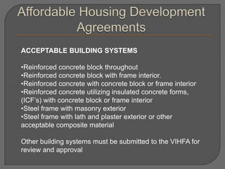 ACCEPTABLE BUILDING SYSTEMS

•Reinforced concrete block throughout
•Reinforced concrete block with frame interior.
•Reinforced concrete with concrete block or frame interior
•Reinforced concrete utilizing insulated concrete forms,
(ICF’s) with concrete block or frame interior
•Steel frame with masonry exterior
•Steel frame with lath and plaster exterior or other
acceptable composite material

Other building systems must be submitted to the VIHFA for
review and approval
 