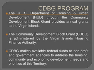    The U. S. Department of Housing & Urban
    Development (HUD) through the Community
    Development Block Grant provides annual grants
    to the Virgin Islands.

   The Community Development Block Grant (CDBG)
    is administered by the Virgin Islands Housing
    Finance Authority.

   CDBG makes available federal funds to non-profit
    and government agencies to address the housing,
    community and economic development needs and
    priorities of this Territory.
 