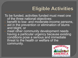 To be funded, activities funded must meet one
  of the three national objectives:
• benefit to low- and moderate-income persons,
• aid in the prevention or elimination of slums
  and blight, or
• meet other community development needs
  having a particular urgency because existing
  conditions pose a serious and immediate
  threat to the health or welfare of the
  community.
 