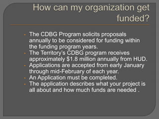 •   The CDBG Program solicits proposals
    annually to be considered for funding within
    the funding program years.
•   The Territory’s CDBG program receives
    approximately $1.8 million annually from HUD.
•   Applications are accepted from early January
    through mid-February of each year.
•   An Application must be completed.
•   The application describes what your project is
    all about and how much funds are needed .
 