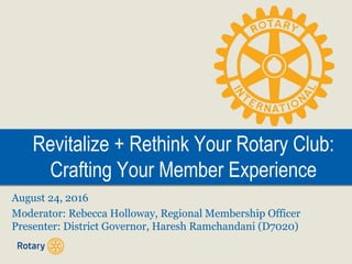Revitalize + Rethink Your Rotary Club:
Crafting Your Member Experience
Revitalize + Rethink Your Rotary Club:
Crafting Your Member Experience
August 24, 2016
Moderator: Rebecca Holloway, Regional Membership Officer
Presenter: District Governor, Haresh Ramchandani (D7020)
 