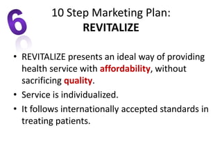 • REVITALIZE presents an ideal way of providing
health service with affordability, without
sacrificing quality.
• Service is individualized.
• It follows internationally accepted standards in
treating patients.
10 Step Marketing Plan:
REVITALIZE
 