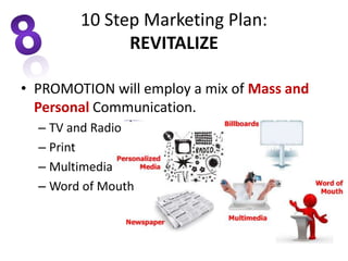 • PROMOTION will employ a mix of Mass and
Personal Communication.
– TV and Radio
– Print
– Multimedia
– Word of Mouth
10 Step Marketing Plan:
REVITALIZE
 