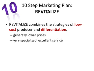 • REVITALIZE combines the strategies of low-
cost producer and differentiation.
– generally lower prices
– very specialized, excellent service
10 Step Marketing Plan:
REVITALIZE
 