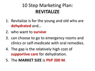 10 Step Marketing Plan:
REVITALIZE
1. Revitalize is for the young and old who are
dehydrated and…
2. who want to survive
3. can choose to go to emergency rooms and
clinics or self-medicate with oral remedies.
4. The gap is the relatively high cost of
supportive care for dehydration.
5. The MARKET SIZE is PhP 200 M.
 