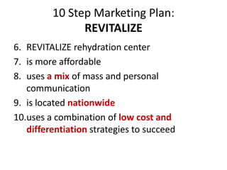 10 Step Marketing Plan:
REVITALIZE
6. REVITALIZE rehydration center
7. is more affordable
8. uses a mix of mass and personal
communication
9. is located nationwide
10.uses a combination of low cost and
differentiation strategies to succeed
 