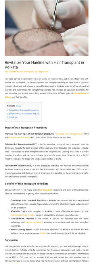 Contents [ hide ]
1 Types of Hair Transplant Procedures
2 Benefits of Hair Transplant in Kolkata
3 Conclusion
Revitalize Your Hairline with Hair Transplant in
Kolkata
Hair Treatments, Hair Transplant / By Image Clinic
Hair loss can be a significant source of worry for many people, and it can affect one’s self-
esteem and confidence. Fortunately, modern hair transplant techniques have made it possible
to restore lost hair and achieve a natural-looking hairline. Kolkata, with its advanced medical
facilities and experienced hair transplant specialists, has emerged as a popular destination for
hair transplant procedures. In this blog, we will discuss the different types of hair transplant in
Kolkata and their benefits.
Types of Hair Transplant Procedures
There are two main types of hair transplant procedures – Follicular Unit Transplantation (FUT)
and Follicular Unit Extraction (FUE). Let’s take a closer look at each of them.
Follicular Unit Transplantation (FUT) – In this procedure, a strip of hair is removed from the
donor area (usually the back or sides of the head) and then dissected into individual follicular
units. These units are then transplanted into the recipient area (balding area). FUT is a more
invasive procedure and can leave a linear scar on the donor area. However, it is a highly
effective technique for those who need a larger number of grafts.
Follicular Unit Extraction (FUE) – In this procedure, individual hair follicles are extracted from
the donor area using a punch tool and then transplanted into the recipient area. FUE is a less
invasive procedure and does not leave a linear scar. It is suitable for those who have a smaller
area of baldness or need fewer grafts.
Benefits of Hair Transplant in Kolkata
Kolkata is known for its highly skilled hair transplant specialists and state-of-the-art facilities.
Here are some benefits of getting a hair transplant in Kolkata:
1. Experienced Hair Transplant Specialists – Kolkata has some of the most experienced
and well-trained hair transplant specialists who use the latest techniques and equipment
for the procedure.
2. Affordable Cost – Hair transplant in Kolkata is more affordable compared to other
metropolitan cities in India, making it accessible to a broader range of people.
3. State-of-the-art Facilities – The clinics in Kolkata are equipped with the latest
technology and medical equipment, ensuring a comfortable and safe hair transplant
experience.
4. Natural-Looking Results – Hair transplant specialists in Kolkata are known for their
ability to create a natural-looking hairline that blends seamlessly with the existing hair.
Conclusion
Hair transplant is a safe and effective procedure for restoring lost hair and achieving a natural-
looking hairline. Kolkata, with its experienced hair transplant specialists and state-of-the-art
facilities, is an excellent destination for those seeking a hair transplant procedure. Whether you
choose FUT or FUE, you can rest assured that you will receive the best possible care in
Kolkata. So if you’re looking to revitalize your hairline, consider getting a hair transplant Kolkata
 