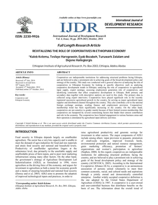 Full Length Research Article
REVITALIZING THE ROLE OF COOPERATIVES IN ETHIOPIAN ECONOMY
*Kaleb Kelemu, Tesfaye Haregewoin, Eyob Bezabeh, Turuwark Zalalam and
Dejene Hailegiorgis
Ethiopian Institute of Agricultural Research, Po. Box 2003, Ethiopia, Addiss Abeba
ARTICLE INFO ABSTRACT
Cooperatives are indispensable institutions for addressing structural problems facing Ethiopia,
and are believed to play a prominent role in achieving goals of the broad development policy and
strategy of the country. This study was conducted with a general objective of analyzing the role of
cooperatives to Ethiopian Economy by looking at specific objectives such as analyzing
cooperative development trends in Ethiopia; analyzing the role of cooperatives in agricultural
input supply, export earnings; assessing employment generation role of cooperatives; and
identifying constraints that affect cooperative development in Ethiopia. Both primary and
secondary data together with descriptive analysis are used in this study. The primary data is
collected using expert interviews. Cooperatives have played significant role in the recently
registered successive agricultural growth in the country, by serving as major agricultural input
supplier and distribution channel throughout the country. They also contribute a lot to the national
foreign exchange earnings, availing finance and employment provision. Cooperatives’
membership trend has been significantly increasing in the country. On the other hand,
cooperatives are not sensitive to gender mainly because of their limited women membership. But
cooperatives are hampered by several constraining factors that hinder their utmost contribution
and role in the economy. The cooperatives have limited engagement in various business areas and
their operation is dominated by agricultural input delivery activities.
Copyright © Kaleb Kelemu et al. This is an open access article distributed under the Creative Commons Attribution License, which permits unrestricted use,
distribution, and reproduction in any medium, provided the original work is properly cited.
INTRODUCTION
Food security in Ethiopia depends largely on smallholder
agriculture. The sector has a very low capacity and is unable to
meet the demand of agro-industries for food and raw materials
and attain food security and national and household levels.
Productivity of smallholder agriculture lingers at the
subsistence level, due primarily to the unreliable supply and
unaffordable prices of farm inputs, and to poor rural marketing
infrastructure among many other factors. On the other hand,
the government’s strategy of Agriculture Development Led
Industrialization (ADLI), as formulated in 1994, views
agriculture as the driving force of the economy, and argues for
investment in agriculture as both a motor for economic growth
and a means of ensuring household and national food security
(Dorsey and et al, 2005). ADLI aims to promote the adoption
of improved technological inputs and practices, in order to
*Corresponding author: Kaleb Kelemu
Ethiopian Institute of Agricultural Research, Po. Box 2003, Ethiopia,
Addiss Abeba
raise agricultural productivity and generate savings for
investment in other sectors. The major components of ADLI
include among others: input provision to peasants, promotion
of small-scale irrigation, improved livestock herds,
environmental protection and natural resource management,
grain marketing efficiency, promotion of farmers’
organizations and women’s participation in agriculture
(Stephen, 2000). In this regard, cooperatives are indispensable
institutions for addressing structural problems facing the
country, and are believed to play a prominent role in achieving
goals of the broad development policy and strategy of the
country (ACDI/VOCA, 2005). According to the International
Co-operative Alliance (ICA), a cooperative is an autonomous
association of persons united voluntarily to meet their
common economic, social, and cultural needs and aspirations
through a jointly owned and democratically controlled
enterprise. Another widely accepted cooperative definition is
the one adopted by the United States Department of
Agriculture (USDA) in 1987. A cooperative is a user-owned
and user-controlled business that distributes benefits on the
basis of use. The information about the overall trend of
ISSN: 2230-9926 International Journal of Development Research
Vol. 4, Issue, 10, pp. 2019-2023, October, 2014
International Journal of
DEVELOPMENT RESEARCH
Article History:
Received 14th
July, 2014
Received in revised form
04th
August, 2014
Accepted 11th
September, 2014
Published online 25th
October, 2014
Key words:
Cooperatives and
Ethiopian Economy
Available online at http://www.journalijdr.com
 