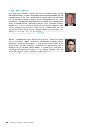 10 KEEP CHALLENGING February 2015
About the Authors
Scott Mall leads Cognizant’s Finance & Accounting (F&A) BPS business globally
and is responsible for strategic direction and transformation initiatives across the
finance function. He has been a senior leader in the F&A outsourcing market for
the past decade and has set up F&A outsourcing operations in India, the Philip-
pines, China, Eastern Europe, Mauritius and North America. Scott is also a leading
expert on finance function transformation and has helped companies transform
various parts of finance through organizational restructuring, shared services,
process automation and technology enhancements. He has an M.B.A. from the
University of Virginia and a bachelor’s degree in business administration from
Oglethorpe University. Scott can be reached at Scott.Mall@cognizant.com |
LinkedIn: www.linkedin.com/pub/scott-mall/7/58/823.
Koushik Chatterjee leads finance and accounting BPS for Cognizant in Europe.
He is responsible for creating F&A solutions that integrate technology, process
automation, people skill and analytics to drive financial transformation across
industries such as travel & hospitality, manufacturing & logistics and financial
services. Prior to Cognizant, Koushik was an IT consultant with experience in
multiple large IT engagements in telecom. He has more than 17 years of experience
across IT and business outsourcing. Koushik can be reached at Koushik.Chatterjee@
cognizant.com | Linkedin: uk.linkedin.com/in/koushikc/.
 
